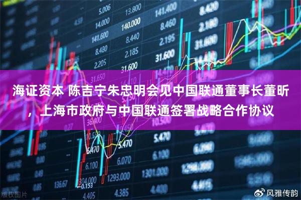 海证资本 陈吉宁朱忠明会见中国联通董事长董昕，上海市政府与中国联通签署战略合作协议