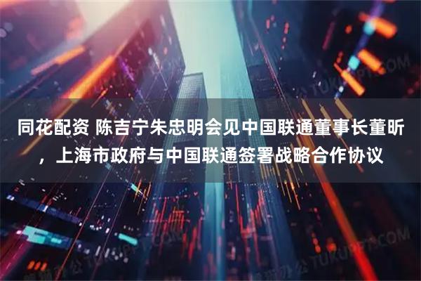 同花配资 陈吉宁朱忠明会见中国联通董事长董昕，上海市政府与中国联通签署战略合作协议