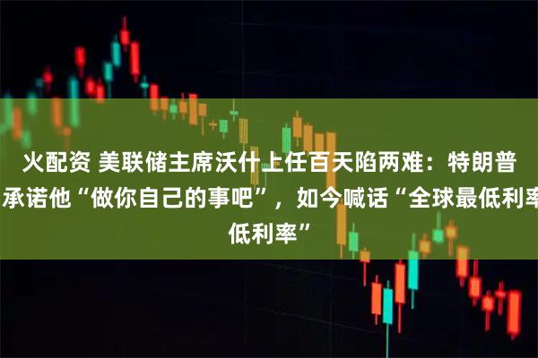 火配资 美联储主席沃什上任百天陷两难：特朗普曾承诺他“做你自己的事吧”，如今喊话“全球最低利率”