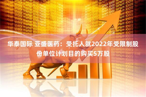 华泰国际 亚盛医药：受托人就2022年受限制股份单位计划目的购买5万股