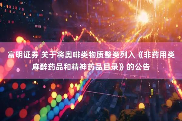 富明证券 关于将奥啡类物质整类列入《非药用类麻醉药品和精神药品目录》的公告
