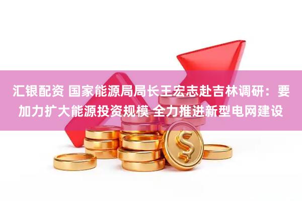 汇银配资 国家能源局局长王宏志赴吉林调研：要加力扩大能源投资规模 全力推进新型电网建设