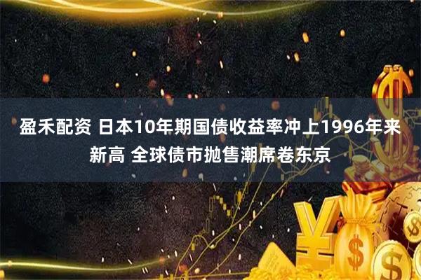 盈禾配资 日本10年期国债收益率冲上1996年来新高 全球债市抛售潮席卷东京