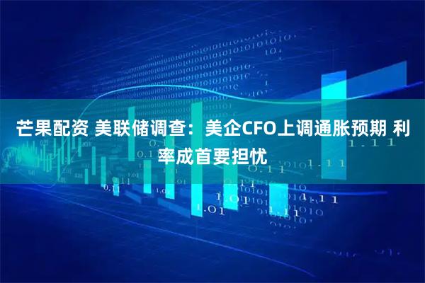 芒果配资 美联储调查：美企CFO上调通胀预期 利率成首要担忧