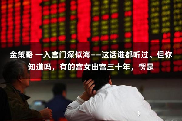 金策略 一入宫门深似海——这话谁都听过。但你知道吗，有的宫女出宫三十年，愣是