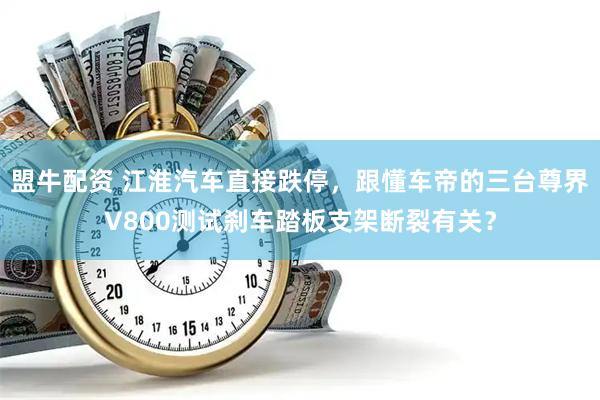 盟牛配资 江淮汽车直接跌停，跟懂车帝的三台尊界V800测试刹车踏板支架断裂有关？