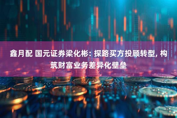鑫月配 国元证券梁化彬: 探路买方投顾转型, 构筑财富业务差异化壁垒