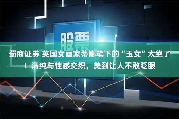 蜀商证券 英国女画家蒂娜笔下的“玉女”太绝了！清纯与性感交织，美到让人不敢眨眼
