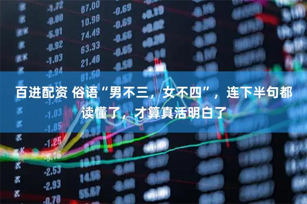 百进配资 俗语“男不三,女不四”,连下半句都读懂了,才算真活明白了