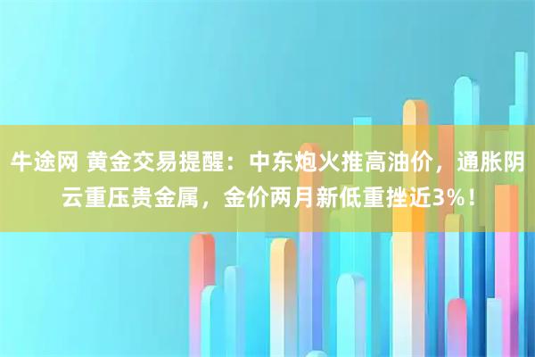 牛途网 黄金交易提醒：中东炮火推高油价，通胀阴云重压贵金属，金价两月新低重挫近3%！