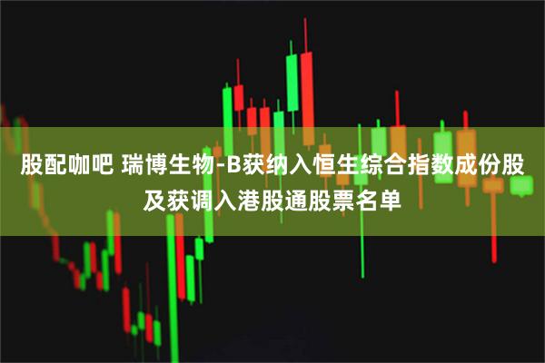 股配咖吧 瑞博生物-B获纳入恒生综合指数成份股及获调入港股通股票名单