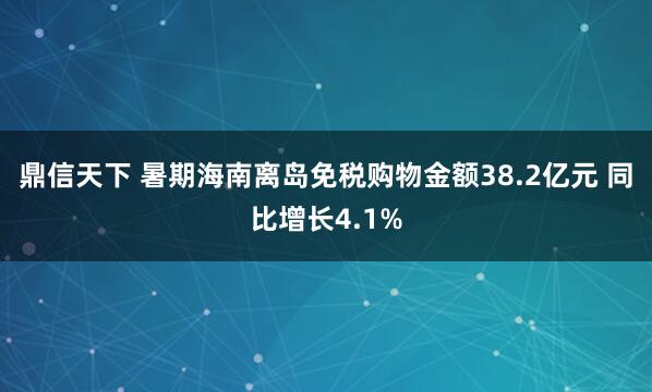 鼎信天下 暑期海南离岛免税购物金额38.2亿元 同比增长4.1%