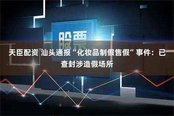 天臣配资 汕头通报“化妆品制假售假”事件：已查封涉造假场所