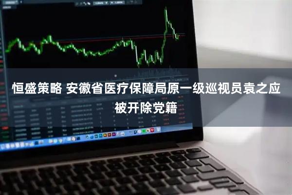 恒盛策略 安徽省医疗保障局原一级巡视员袁之应被开除党籍
