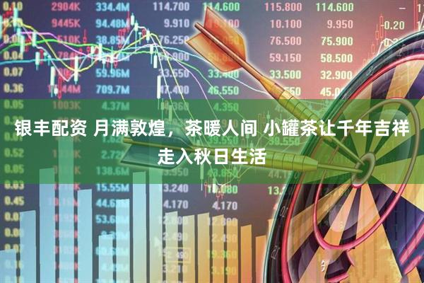 银丰配资 月满敦煌，茶暖人间 小罐茶让千年吉祥走入秋日生活