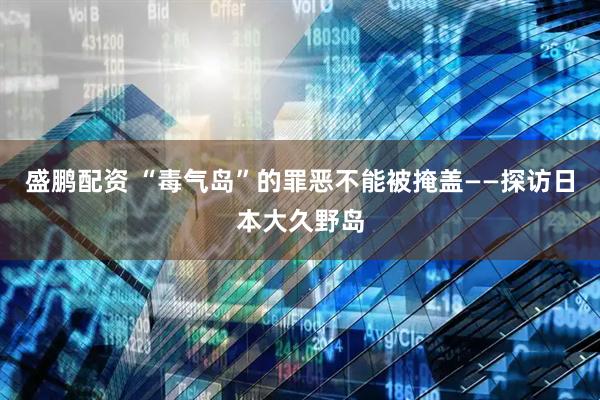 盛鹏配资 “毒气岛”的罪恶不能被掩盖——探访日本大久野岛