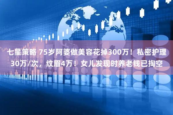七星策略 75岁阿婆做美容花掉300万！私密护理30万/次，纹眉4万！女儿发现时养老钱已掏空