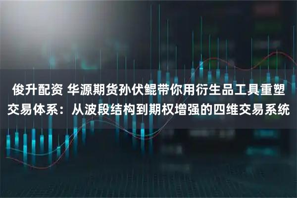 俊升配资 华源期货孙伏鲲带你用衍生品工具重塑交易体系：从波段结构到期权增强的四维交易系统