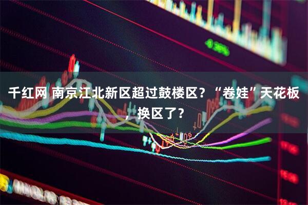 千红网 南京江北新区超过鼓楼区?“卷娃”天花板,换区了?