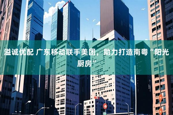 溢诚优配 广东移动联手美团，助力打造南粤“阳光厨房”