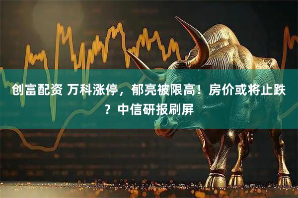 创富配资 万科涨停,郁亮被限高!房价或将止跌?中信研报刷屏